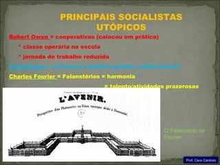 PRINCIPAIS SOCIALISTAS
                       UTÓPICOS
Robert Owen = cooperativas (colocou em prática)
  * classe operária na escola
  * jornada de trabalho reduzida
Saint-Simon = economia e política geridas coletivamente
Charles Fourier = Falanstérios = harmonia
                                = talento/atividades prazerosas




                                                   O Falanstério de
                                                   Fourier



                                                           Prof. Caco Cardozo
 