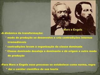 Marx e Engels
-A dinâmica da transformação:
  * modo de produção se desenvolve e cria contradições internas
    irremediáveis
  * contradições levam à organização da classe dominada
  * Classe dominada desaloja a dominante e dá origem a outro modo
    de produção


-Para Marx e Engels esse processo se estabelece como norma, regra
   * daí o caráter científico de sua teoria
 