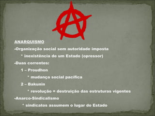 ANARQUISMO
-Organização social sem autoridade imposta
  * inexistência de um Estado (opressor)
-Duas correntes:
  1 – Proudhon
     * mudança social pacífica
  2 – Bakunin
     * revolução = destruição das estruturas vigentes
-Anarco-Sindicalismo
   * sindicatos assumem o lugar do Estado
 