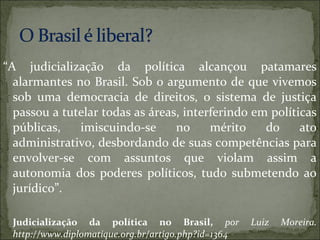 “A judicialização da política alcançou patamares
  alarmantes no Brasil. Sob o argumento de que vivemos
  sob uma democracia de direitos, o sistema de justiça
  passou a tutelar todas as áreas, interferindo em políticas
  públicas,   imiscuindo-se      no     mérito    do     ato
  administrativo, desbordando de suas competências para
  envolver-se com assuntos que violam assim a
  autonomia dos poderes políticos, tudo submetendo ao
  jurídico”.

 Judicialização da política no Brasil, por           Luiz   Moreira.
 http://www.diplomatique.org.br/artigo.php?id=1364
 