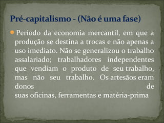 Período da economia mercantil, em que a
 produção se destina a trocas e não apenas a
 uso imediato. Não se generalizou o trabalho
 assalariado; trabalhadores independentes
 que vendiam o produto de seu trabalho,
 mas não seu trabalho. Os artesãos eram
 donos                                    de
 suas oficinas, ferramentas e matéria-prima
 
