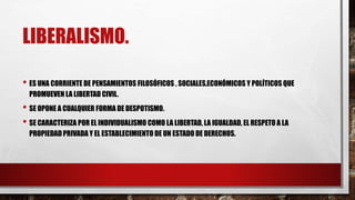 LIBERALISMO.
• ES UNA CORRIENTE DE PENSAMIENTOS FILOSÓFICOS , SOCIALES,ECONÓMICOS Y POLÍTICOS QUE
PROMUEVEN LA LIBERTAD CIVIL.
• SE OPONE A CUALQUIER FORMA DE DESPOTISMO.
• SE CARACTERIZA POR EL INDIVIDUALISMO COMO LA LIBERTAD, LA IGUALDAD, EL RESPETO A LA
PROPIEDADPRIVADA Y EL ESTABLECIMIENTO DE UN ESTADO DE DERECHOS.
 