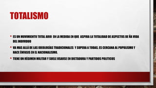 TOTALISMO
• ES UN MOVIMIENTO TOTAL ARIO EN LA MEDIDA EN QUE ASPIRA LA TOTALIDAD DE ASPECTOS DE ÑA VIDA
DEL INDIVIDUO
• VA MAS ALLÁ DE LAS IDEOLOGÍAS TRADICIONALES Y SUPERA A TODAS, ES CERCANA AL POPULISMO Y
HACE ÉNFASIS EN EL NACIONALISMO.
• TIENE UN RÉGIMEN MILITAR Y SUELE USARSE EN DICTADURA Y PARTIDOS POLITICOS
 