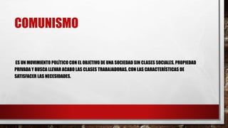 COMUNISMO
ES UN MOVIMIENTO POLÍTICO CON EL OBJETIVO DE UNA SOCIEDAD SIN CLASES SOCIALES, PROPIEDAD
PRIVADA Y BUSCA LLEVAR ACABO LAS CLASES TRABAJADORAS, CON LAS CARACTERÍSTICAS DE
SATISFACER LAS NECESIDADES.
 