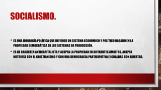 SOCIALISMO.
• ES UNA IDEOLOGÍA POLÍTICA QUE DEFIENDE UN SISTEMA ECONÓMICO Y POLÍTICO BASADO EN LA
PROPIEDADDEMOCRÁTICA DE LOS SISTEMAS DE PRODUCCIÓN.
• ES DE CARÁCTER ANTICAPITALISTA Y ACEPTA LA PROPIEDADEN DIFERENTES ÁMBITOS, ACEPTA
NUTRIRSE CON EL CRISTIANISMO Y CON UNA DEMOCRACIA PARTICIPATIVA E IGUALDAD CON LIBERTAD.
 