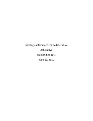 Ideological Perspectives on Liberalism<br />Ashlyn Rye<br />Humanities 30-1<br />June 10, 2010<br />Liberalism, whether modern or classical, have principles that are accepted and rejected. The link between these different ideological perspectives is which ones accept certain principles of liberalism and why certain principles are rejected and whether or not government should be involved or not. <br />In source one, the ideological perspective portrayed is modern liberalism. Modern liberalism implements principles that portray a more collectivist point of view, where the principles of modern liberalism are based upon benefiting the collective good of society, with government involvement.  This source is talking about how the individual cannot be benefitted or free if they have a constant fear of not being able to meet their basic needs. Modern liberalism, demonstrated in this source, is held up by welfare state which portrays the values that instead of being burdened by fear and insecurity, you are happy and everyone’s basic necessities are provided for them, and they are not discriminated by race, creed or color.  This source is in strong belief that modern liberalism is what is best for the common good of everyone, and by accepting the principles of modern liberalism such as human rights, suffrage, labor standards and unions, poverty will decrease, and happiness will increase. <br />Unlike source one, source two demonstrates a person in favor of the market economy, opposed to a socialist ideology. This source believes that human labor applied to natural resources in the only way to get your basic amenities, instead of heavily taxing the producers and subsidizing the consumer. Socialism, much like modern liberalism, believes in government involvement, but socialist government decides what everyone gets, as opposed to the market economy belief that everyone should work hard for what they need, without the government getting involved and telling them what they get. Source two, in favor of the market economy, believes that instead of government involvement and ceasing things from people that have earned them and distributing them to people who don’t, that everyone should work hard for what they deserve. Instead of the socialist ideology, source one believes that principles such as self-interest, competition, private property, and many principles of classical liberalism, should be implemented in place for the benefit of the individual, not the collective. <br />Source three demonstrates a classical liberalist point of view. Classical liberalists are in belief that it is an individualist world and that if you are rich, you worked hard for your money and deserve what you have. In this cartoon, the type of classical liberalism it is portraying rejects most of its principles in acceptation of competition and self interest. Much like source two, the belief that working hard for your own benefit, and not for the collective benefit is the right way to do something, as opposed to modern liberalism where everyone is treated more equal.<br />Modern liberalism and classical liberalism have the same principles except one believes in government involvement and one is more individualist. Whereas socialism is like modern liberalism, where both have government involvement and believe in more equal ways of distributing things among their people. Whether you believe in benefiting the common good, or everyman should fend for himself, liberalism’s principles can be tied together in many different ways, and everyone has their own opinion on what works best. <br />