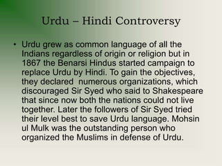 Urdu – Hindi Controversy
• Urdu grew as common language of all the
Indians regardless of origin or religion but in
1867 the Benarsi Hindus started campaign to
replace Urdu by Hindi. To gain the objectives,
they declared numerous organizations, which
discouraged Sir Syed who said to Shakespeare
that since now both the nations could not live
together. Later the followers of Sir Syed tried
their level best to save Urdu language. Mohsin
ul Mulk was the outstanding person who
organized the Muslims in defense of Urdu.
 