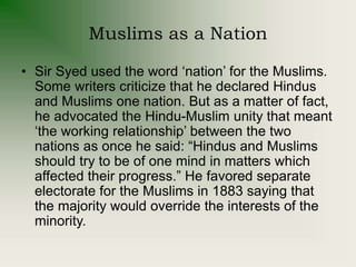 Muslims as a Nation
• Sir Syed used the word ‘nation’ for the Muslims.
Some writers criticize that he declared Hindus
and Muslims one nation. But as a matter of fact,
he advocated the Hindu-Muslim unity that meant
‘the working relationship’ between the two
nations as once he said: “Hindus and Muslims
should try to be of one mind in matters which
affected their progress.” He favored separate
electorate for the Muslims in 1883 saying that
the majority would override the interests of the
minority.
 