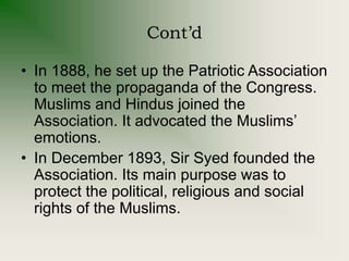 Cont’d
• In 1888, he set up the Patriotic Association
to meet the propaganda of the Congress.
Muslims and Hindus joined the
Association. It advocated the Muslims’
emotions.
• In December 1893, Sir Syed founded the
Association. Its main purpose was to
protect the political, religious and social
rights of the Muslims.
 