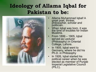Ideology of Allama Iqbal for
Pakistan to be:
• Allama Muhammad Iqbal! A
great poet, thinker,
philosopher, scholar and
politician.
• When Iqbal was born, it was
the time of troubles for Indian
Muslims.
• From 1899 – 1905, Iqbal
served as Lecturer
(Philosophy) in Oriental
College, Lahore.
• In 1905, Iqbal went to
Germany, where he did his
Ph.D. in Philosophy
• In 1926, Iqbal started his
political career when he was
elected as member of Punjab
Imperial Legislative Council
(PILC).
 
