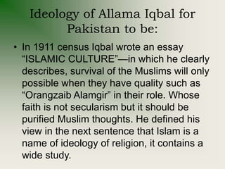 Ideology of Allama Iqbal for
Pakistan to be:
• In 1911 census Iqbal wrote an essay
“ISLAMIC CULTURE”—in which he clearly
describes, survival of the Muslims will only
possible when they have quality such as
“Orangzaib Alamgir” in their role. Whose
faith is not secularism but it should be
purified Muslim thoughts. He defined his
view in the next sentence that Islam is a
name of ideology of religion, it contains a
wide study.
 