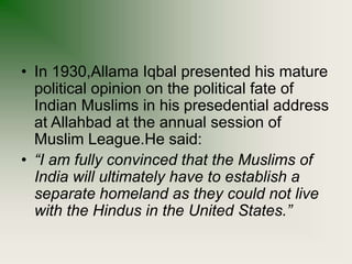 • In 1930,Allama Iqbal presented his mature
political opinion on the political fate of
Indian Muslims in his presedential address
at Allahbad at the annual session of
Muslim League.He said:
• “I am fully convinced that the Muslims of
India will ultimately have to establish a
separate homeland as they could not live
with the Hindus in the United States.”
 