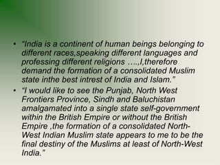 • “India is a continent of human beings belonging to
different races,speaking different languages and
professing different religions ….,I,therefore
demand the formation of a consolidated Muslim
state inthe best intrest of India and Islam.”
• “I would like to see the Punjab, North West
Frontiers Province, Sindh and Baluchistan
amalgamated into a single state self-government
within the British Empire or without the British
Empire ,the formation of a consolidated North-
West Indian Muslim state appears to me to be the
final destiny of the Muslims at least of North-West
India.”
 