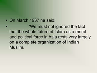 • On March 1937 he said:
• “We must not ignored the fact
that the whole future of Islam as a moral
and political force in Asia rests very largely
on a complete organization of Indian
Muslim.
 