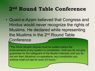 2nd Round Table Conference
• Quaid-e-Azam believed that Congress and
Hindus would never recognize the rights of
Muslims. He declared while representing
the Muslims in the 2nd Round Table
Conference
“The Hindu Muslim dispute must be settled before the
enforcements of any system or constitution. Until you do not give
guarantee for the safeguard of the Muslim interests until you do
not win their (Muslims) co-operations, any constitution you
enforce shall not last for even 24 hours.”
 