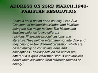ADDRESS ON 23RD MARCH,1940-
PAKISTAN RESOLUTION
“India is not a nation,nor a country.It is a Sub
Continent of nationalities.Hindus and Muslims
being the two major nations.The hindus and
Muslims belongs to two different
religions,Philosphies,social customs and
literature.They neither intermarry nor interdine and
they belong to two different civilization which are
based mainly on conflicting ideas and
conceptions.Their aspects on life and of are
different.It is quite clear that Hindus and Muslims
derive their inspiration from different sources of
history.”
 
