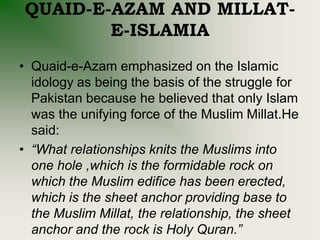 QUAID-E-AZAM AND MILLAT-
E-ISLAMIA
• Quaid-e-Azam emphasized on the Islamic
idology as being the basis of the struggle for
Pakistan because he believed that only Islam
was the unifying force of the Muslim Millat.He
said:
• “What relationships knits the Muslims into
one hole ,which is the formidable rock on
which the Muslim edifice has been erected,
which is the sheet anchor providing base to
the Muslim Millat, the relationship, the sheet
anchor and the rock is Holy Quran.”
 