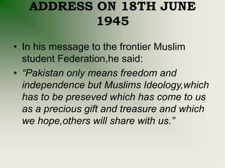 ADDRESS ON 18TH JUNE
1945
• In his message to the frontier Muslim
student Federation,he said:
• “Pakistan only means freedom and
independence but Muslims Ideology,which
has to be preseved which has come to us
as a precious gift and treasure and which
we hope,others will share with us.”
 