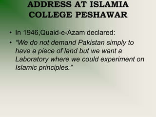 ADDRESS AT ISLAMIA
COLLEGE PESHAWAR
• In 1946,Quaid-e-Azam declared:
• “We do not demand Pakistan simply to
have a piece of land but we want a
Laboratory where we could experiment on
Islamic principles.”
 