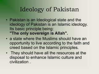 Ideology of Pakistan
• Pakistan is an Ideological state and the
ideology of Pakistan is an Islamic ideology.
Its basic principle being:
"The only sovereign is Allah".
• a state where the Muslims should have an
opportunity to live according to the faith and
creed based on the Islamic principles.
• They should have all the resources at the
disposal to enhance Islamic culture and
civilization .
 