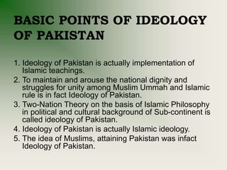 BASIC POINTS OF IDEOLOGY
OF PAKISTAN
1. Ideology of Pakistan is actually implementation of
Islamic teachings.
2. To maintain and arouse the national dignity and
struggles for unity among Muslim Ummah and Islamic
rule is in fact Ideology of Pakistan.
3. Two-Nation Theory on the basis of Islamic Philosophy
in political and cultural background of Sub-continent is
called ideology of Pakistan.
4. Ideology of Pakistan is actually Islamic ideology.
5. The idea of Muslims, attaining Pakistan was infact
Ideology of Pakistan.
 