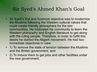 Sir Syed’s Ahmed Khan’s Goal
• Sir Syed’s first and foremost objective was to modernize
the Muslims following the Western cultural values that
could create friendly atmosphere for the two
communities. He motivated his community to learn the
Western philosophy and English literature to get along
with the ruling people. Therefore, in order to fulfill this
desire he started the Aligarh movement. He had two
immediate objectives in view:
• 1) To remove the state of tension between the Muslims
and the British government, and
• 2) To induce them to get jobs and other facilities under
the new government.
 