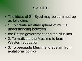Cont’d
• The ideas of Sir Syed may be summed up
as following:
• 1. To create an atmosphere of mutual
understanding between
• the British government and the Muslims
• 2. To motivate the Muslims to learn
Western education
• 3. To persuade Muslims to abstain from
agitational politics
 