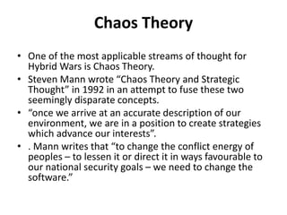 Chaos Theory
• One of the most applicable streams of thought for
Hybrid Wars is Chaos Theory.
• Steven Mann wrote “Chaos Theory and Strategic
Thought” in 1992 in an attempt to fuse these two
seemingly disparate concepts.
• “once we arrive at an accurate description of our
environment, we are in a position to create strategies
which advance our interests”.
• . Mann writes that “to change the conflict energy of
peoples – to lessen it or direct it in ways favourable to
our national security goals – we need to change the
software.”
 