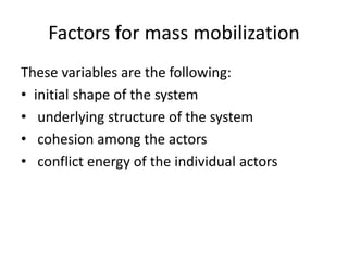 Factors for mass mobilization
These variables are the following:
• initial shape of the system
• underlying structure of the system
• cohesion among the actors
• conflict energy of the individual actors
 