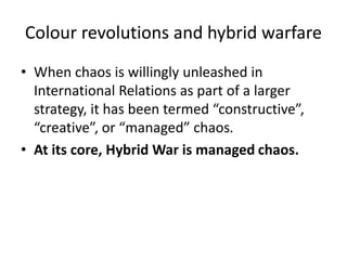 Colour revolutions and hybrid warfare
• When chaos is willingly unleashed in
International Relations as part of a larger
strategy, it has been termed “constructive”,
“creative”, or “managed” chaos.
• At its core, Hybrid War is managed chaos.
 