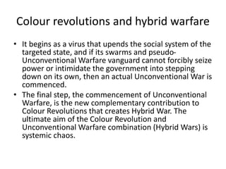 • It begins as a virus that upends the social system of the
targeted state, and if its swarms and pseudo-
Unconventional Warfare vanguard cannot forcibly seize
power or intimidate the government into stepping
down on its own, then an actual Unconventional War is
commenced.
• The final step, the commencement of Unconventional
Warfare, is the new complementary contribution to
Colour Revolutions that creates Hybrid War. The
ultimate aim of the Colour Revolution and
Unconventional Warfare combination (Hybrid Wars) is
systemic chaos.
Colour revolutions and hybrid warfare
 