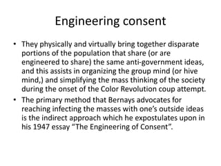 Engineering consent
• They physically and virtually bring together disparate
portions of the population that share (or are
engineered to share) the same anti-government ideas,
and this assists in organizing the group mind (or hive
mind,) and simplifying the mass thinking of the society
during the onset of the Color Revolution coup attempt.
• The primary method that Bernays advocates for
reaching infecting the masses with one’s outside ideas
is the indirect approach which he expostulates upon in
his 1947 essay “The Engineering of Consent”.
 