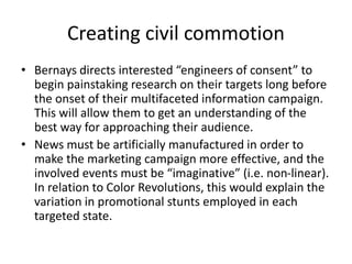 • Bernays directs interested “engineers of consent” to
begin painstaking research on their targets long before
the onset of their multifaceted information campaign.
This will allow them to get an understanding of the
best way for approaching their audience.
• News must be artificially manufactured in order to
make the marketing campaign more effective, and the
involved events must be “imaginative” (i.e. non-linear).
In relation to Color Revolutions, this would explain the
variation in promotional stunts employed in each
targeted state.
Creating civil commotion
 