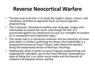 • The best way to do this, is to study the target’s values, culture, and
worldview, and then to approach them via neuro-linguistic
programming.
• This is because “neocortical warfare uses language, images and
information to assault the mind…and change the will. It is
prosecuted against our weaknesses or uses our strengths to weaken
us in unexpected and imaginative ways.”
• This shows that it is inherently nonlinear and has elements of chaos
built within it, further confirming the theory that Hybrid War is a
weaponized version of Chaos Theory, with neocortical warfare
being the weaponized version of Bernays’ teachings.
• Additionally, when it comes to neuro-linguistic programming and
targeting the individual, one of the most effective contemporary
ways of doing this is to utilize social media and the theories of
network and network-centric warfare.
Reverse Neocortical Warfare
 