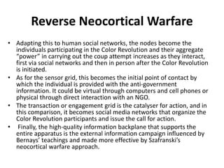 • Adapting this to human social networks, the nodes become the
individuals participating in the Color Revolution and their aggregate
“power” in carrying out the coup attempt increases as they interact,
first via social networks and then in person after the Color Revolution
is initiated.
• As for the sensor grid, this becomes the initial point of contact by
which the individual is provided with the anti-government
information. It could be virtual through computers and cell phones or
physical through direct interaction with an NGO.
• The transaction or engagement grid is the catalyser for action, and in
this comparison, it becomes social media networks that organize the
Color Revolution participants and issue the call for action.
• Finally, the high-quality information backplane that supports the
entire apparatus is the external information campaign influenced by
Bernays’ teachings and made more effective by Szafranski’s
neocortical warfare approach.
Reverse Neocortical Warfare
 