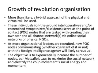 Growth of revolution organisation
• More than likely, a hybrid approach of the physical and
virtual will be used.
• These individuals (on-the-ground intel operatives and/or
entrenched sympathizers/dissidents) serve as the point-of-
contact (POC) nodes that are tasked with creating their
own star and all-channel network(s) via online social
networks or physical NGOs.
• As more organizational leaders are recruited, new POC
nodes communicating (whether cognizant of it or not)
with the foreign intelligence agency will likely sprout up.
• The objective is to exponentially increase the number of
nodes, per Metcalfe’s Law, to maximize the social network
and electrify the coup movement’s social energy and
momentum.
 
