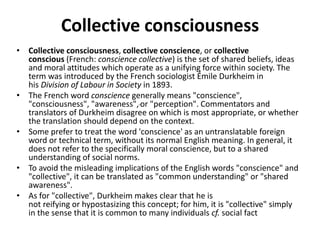 Collective consciousness
• Collective consciousness, collective conscience, or collective
conscious (French: conscience collective) is the set of shared beliefs, ideas
and moral attitudes which operate as a unifying force within society. The
term was introduced by the French sociologist Émile Durkheim in
his Division of Labour in Society in 1893.
• The French word conscience generally means "conscience",
"consciousness", "awareness", or "perception". Commentators and
translators of Durkheim disagree on which is most appropriate, or whether
the translation should depend on the context.
• Some prefer to treat the word 'conscience' as an untranslatable foreign
word or technical term, without its normal English meaning. In general, it
does not refer to the specifically moral conscience, but to a shared
understanding of social norms.
• To avoid the misleading implications of the English words "conscience" and
"collective", it can be translated as "common understanding" or "shared
awareness".
• As for "collective", Durkheim makes clear that he is
not reifying or hypostasizing this concept; for him, it is "collective" simply
in the sense that it is common to many individuals cf. social fact
 
