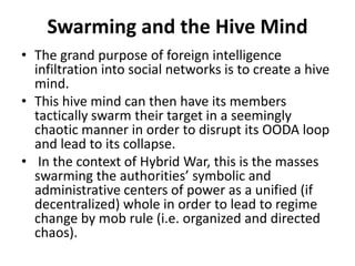 Swarming and the Hive Mind
• The grand purpose of foreign intelligence
infiltration into social networks is to create a hive
mind.
• This hive mind can then have its members
tactically swarm their target in a seemingly
chaotic manner in order to disrupt its OODA loop
and lead to its collapse.
• In the context of Hybrid War, this is the masses
swarming the authorities’ symbolic and
administrative centers of power as a unified (if
decentralized) whole in order to lead to regime
change by mob rule (i.e. organized and directed
chaos).
 