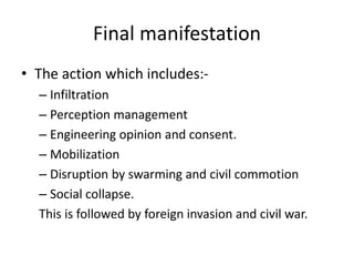 Final manifestation
• The action which includes:-
– Infiltration
– Perception management
– Engineering opinion and consent.
– Mobilization
– Disruption by swarming and civil commotion
– Social collapse.
This is followed by foreign invasion and civil war.
 