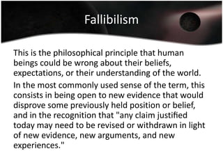 Fallibilism

This is the philosophical principle that human
beings could be wrong about their beliefs,
expectations, or their understanding of the world.
In the most commonly used sense of the term, this
consists in being open to new evidence that would
disprove some previously held position or belief,
and in the recognition that "any claim justiﬁed
today may need to be revised or withdrawn in light
of new evidence, new arguments, and new
experiences."
 