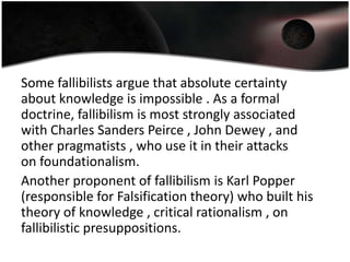 Some fallibilists argue that absolute certainty
about knowledge is impossible . As a formal
doctrine, fallibilism is most strongly associated
with Charles Sanders Peirce , John Dewey , and
other pragmatists , who use it in their attacks
on foundationalism.
Another proponent of fallibilism is Karl Popper
(responsible for Falsification theory) who built his
theory of knowledge , critical rationalism , on
fallibilistic presuppositions.
 