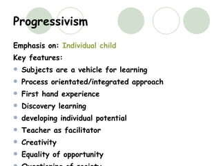 Progressivism Emphasis on:  Individual child Key features: Subjects are a vehicle for learning Process orientated/integrated approach First hand experience Discovery learning developing individual potential Teacher as facilitator Creativity Equality of opportunity Questioning of society 