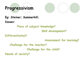 Progressivism Eg: Steiner; Summerhill;  Issues: Place of subject knowledge? Skill development? Differentiation? Assessment for learning? Challenge for the teacher? Challenge for the child? Needs of society? 