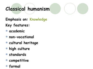 Classical humanism Emphasis on:  Knowledge Key features: academic non-vocational cultural heritage high culture standards competitive formal intrinsic worthwhileness 