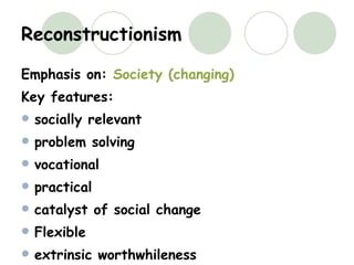 Reconstructionism Emphasis on:  Society (changing) Key features: socially relevant problem solving vocational practical catalyst of social change Flexible extrinsic worthwhileness 