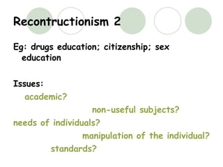 Recontructionism 2 Eg: drugs education; citizenship; sex education Issues: academic? non-useful subjects? needs of individuals? manipulation of the individual? standards? 