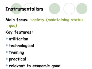 Instrumentalism Main focus:  society (maintaining status quo) Key features: utilitarian technological training  practical relevant to economic good extrinsic worthwhileness 
