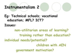 Instrumentalism 2 Eg: Technical schools; vocational education; MFL? ICT? Issues: non-utilitarian areas of learning? training rather than education? individual needs/potential? children with AEN government motivation? 