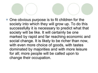 One obvious purpose is to fit children for the society into which they will grow up. To do this successfully it is necessary to predict what that society will be like. It will certainly be one marked by rapid and far reaching economic and social change. It is likely to be richer than now, with even more choice of goods, with tastes dominated by majorities and with more leisure for all; more people will be called upon to change their occupation.  