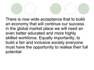 There is now wide acceptance that to build an economy that will continue our success in the global market place we will need an even better educated and more highly skilled workforce. Equally importantly, to build a fair and inclusive society everyone must have the opportunity to realise their full potential 